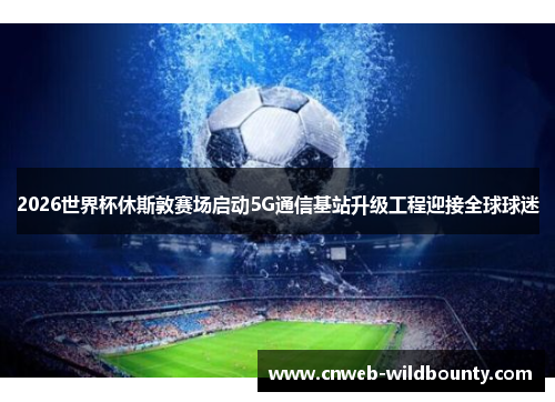 2026世界杯休斯敦赛场启动5G通信基站升级工程迎接全球球迷