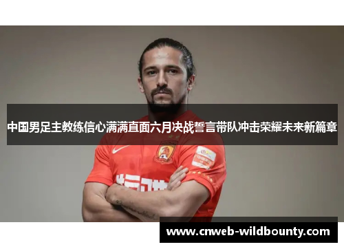 中国男足主教练信心满满直面六月决战誓言带队冲击荣耀未来新篇章