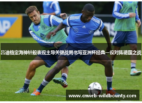 吕迪格定海神针般表现主导关键战局书写亚洲杯经典一役对阵德国之战