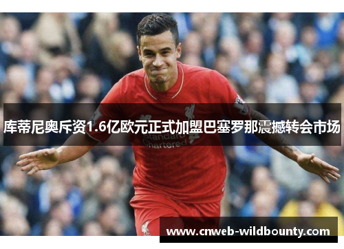 库蒂尼奥斥资1.6亿欧元正式加盟巴塞罗那震撼转会市场