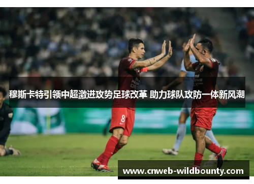 穆斯卡特引领中超激进攻势足球改革 助力球队攻防一体新风潮