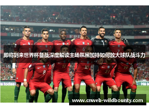 即将到来世界杯备战深度解读主场氛围加持如何放大球队战斗力