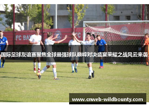 国际足球友谊赛聚焦全球最强球队巅峰对决盛宴荣耀之战风云来袭 国际足球友谊赛聚焦全球最强球队巅峰对决盛宴荣耀之战风云来袭