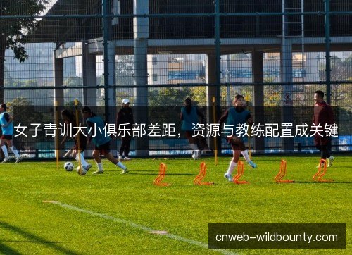 女子青训大小俱乐部差距，资源与教练配置成关键