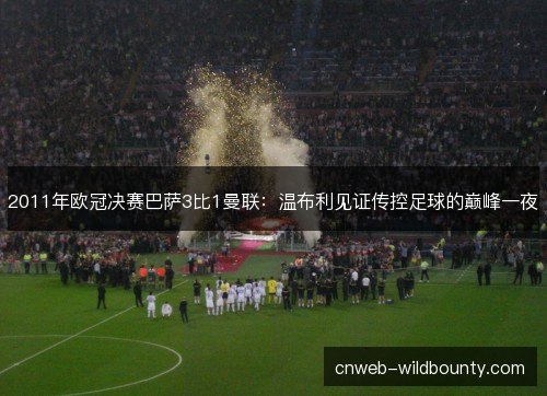 2011年欧冠决赛巴萨3比1曼联：温布利见证传控足球的巅峰一夜